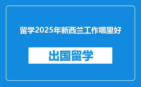 留学2025年新西兰工作哪里好