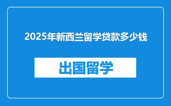 2025年新西兰留学贷款多少钱